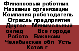 Финансовый работник › Название организации ­ Компания-работодатель › Отрасль предприятия ­ Другое › Минимальный оклад ­ 1 - Все города Работа » Вакансии   . Челябинская обл.,Усть-Катав г.